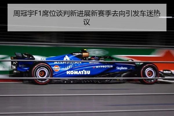 周冠宇F1席位谈判新进展新赛季去向引发车迷热议